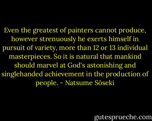 Even the greatest of painters cannot produce, however strenuously he exerts himself in pursuit of variety, more than 12 or 13 individual masterpieces. So it is natural that mankind should marvel at God's astonishing and singlehanded achievement in the production of people. - Natsume Sōseki