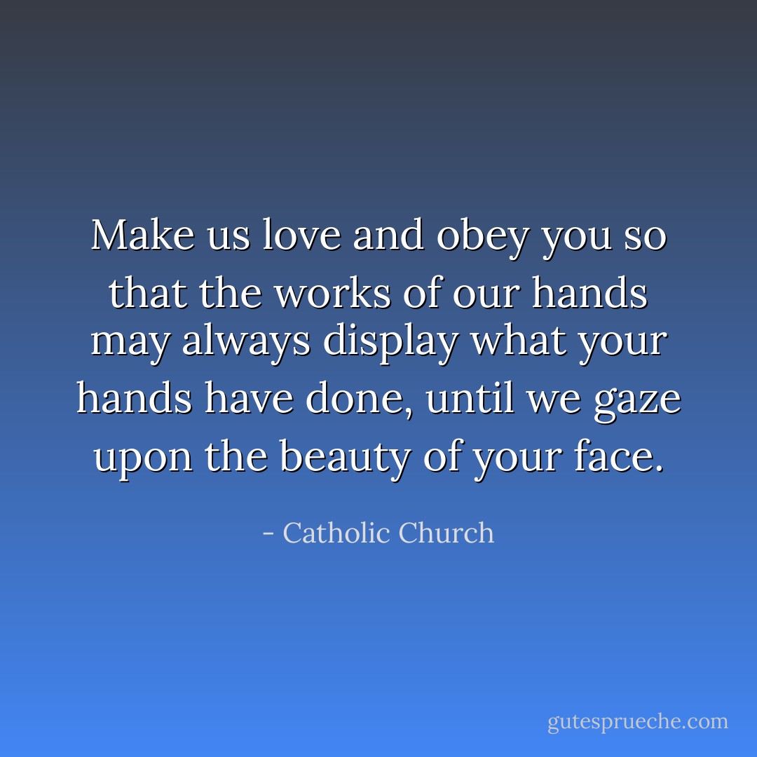 Make us love and obey you so that the works of our hands may always display what your hands have done, until we gaze upon the beauty of your face. - Catholic Church