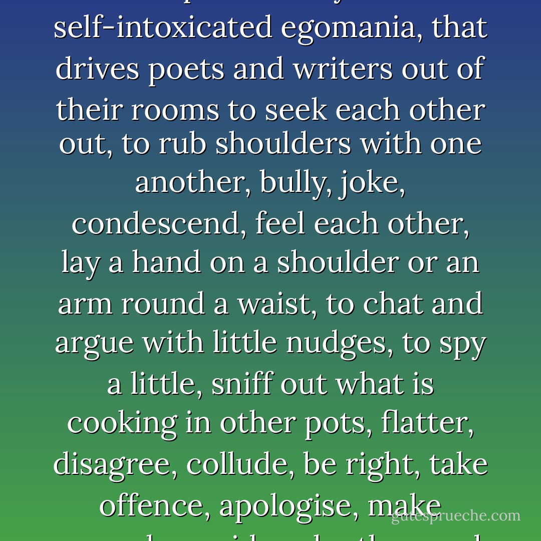 … that sour blend of loneliness and lust for recognition, shyness and extravagance, deep insecurity and self-intoxicated egomania, that drives poets and writers out of their rooms to seek each other out, to rub shoulders with one another, bully, joke, condescend, feel each other, lay a hand on a shoulder or an arm round a waist, to chat and argue with little nudges, to spy a little, sniff out what is cooking in other pots, flatter, disagree, collude, be right, take offence, apologise, make amends, avoid each other, and seek each other’s company again. - Amos Oz