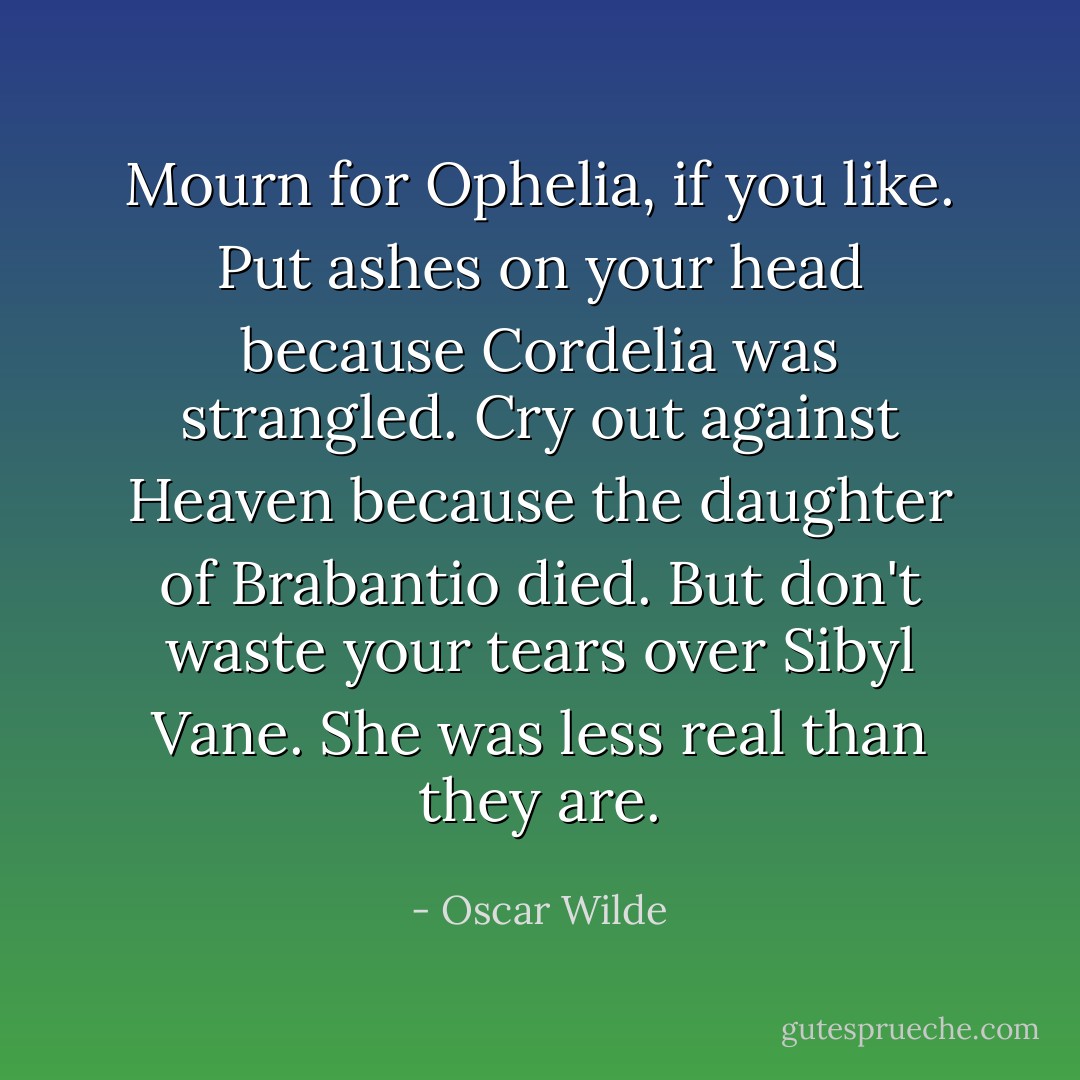 Mourn for Ophelia, if you like. Put ashes on your head because Cordelia was strangled. Cry out against Heaven because the daughter of Brabantio died. But don't waste your tears over Sibyl Vane. She was less real than they are. - Oscar Wilde