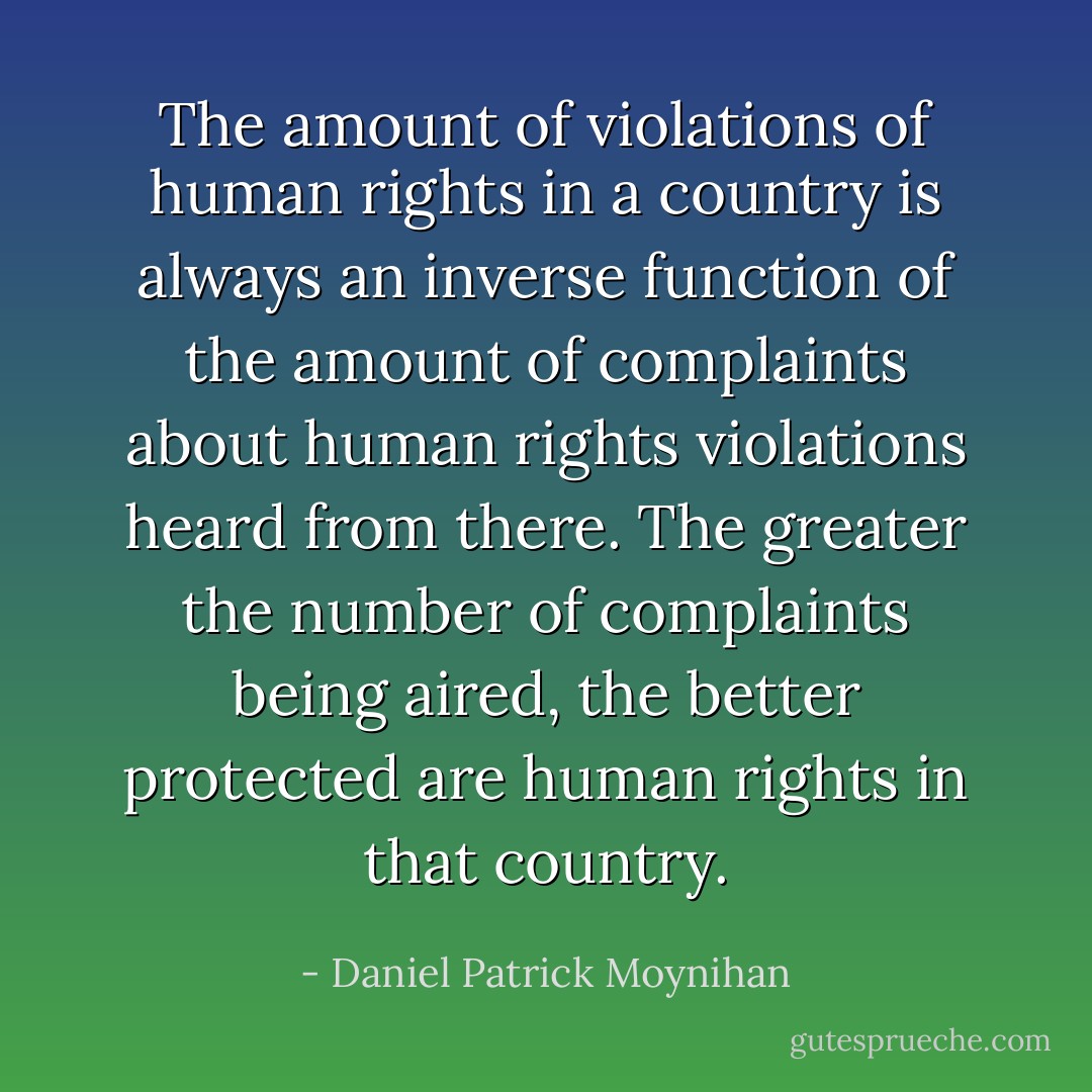The amount of violations of human rights in a country is always an inverse function of the amount of complaints about human rights violations heard from there. The greater the number of complaints being aired, the better protected are human rights in that country. - Daniel Patrick Moynihan