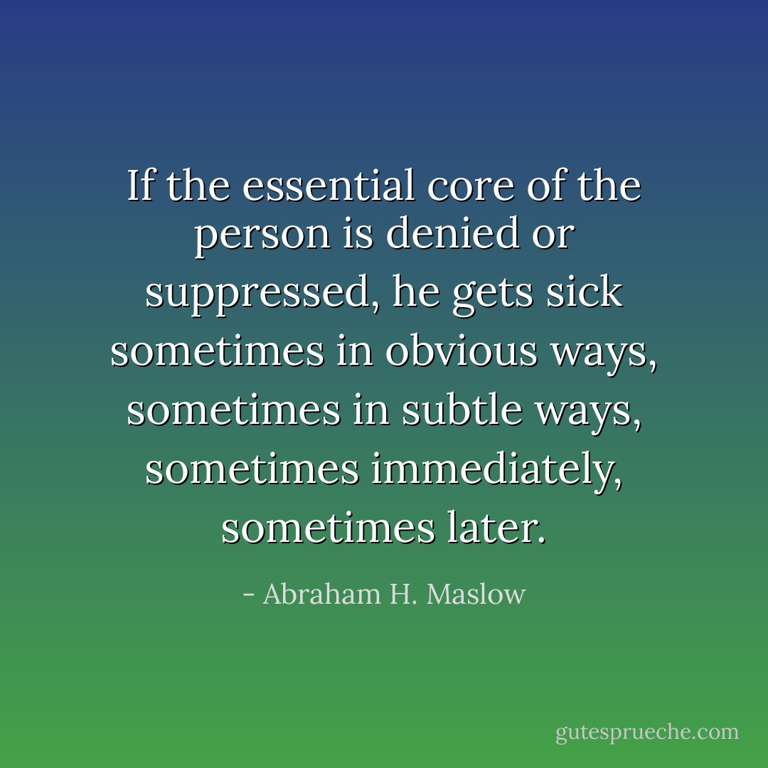 If the essential core of the person is denied or suppressed, he gets sick sometimes in obvious ways, sometimes in subtle ways, sometimes immediately, sometimes later. - Abraham H. Maslow