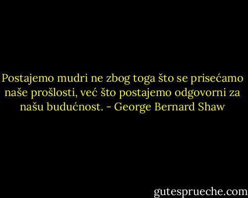 Postajemo mudri ne zbog toga što se prisećamo naše prošlosti, već što postajemo odgovorni za našu budućnost. - George Bernard Shaw
