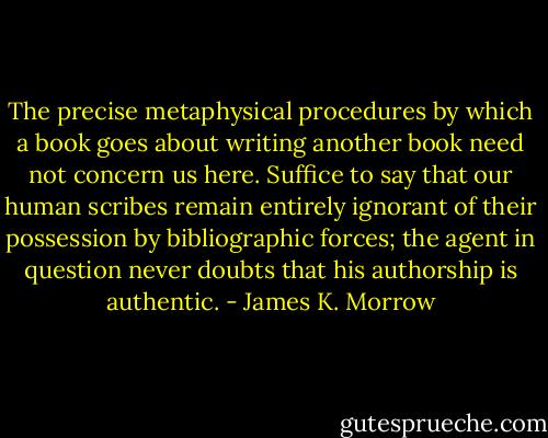 The precise metaphysical procedures by which a book goes about writing another book need not concern us here. Suffice to say that our human scribes remain entirely ignorant of their possession by bibliographic forces; the agent in question never doubts that his authorship is authentic. - James K. Morrow