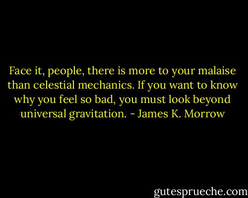 Face it, people, there is more to your malaise than celestial mechanics. If you want to know why you feel so bad, you must look beyond universal gravitation. - James K. Morrow
