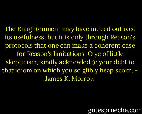 The Enlightenment may have indeed outlived its usefulness, but it is only through Reason's protocols that one can make a coherent case for Reason's limitations. O ye of little skepticism, kindly acknowledge your debt to that idiom on which you so glibly heap scorn. - James K. Morrow