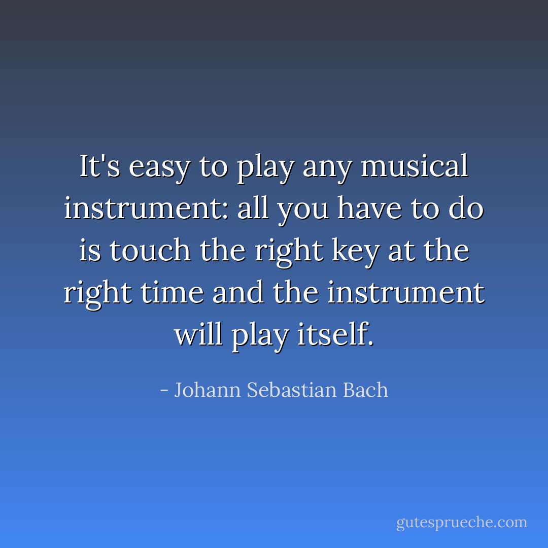 It's easy to play any musical instrument: all you have to do is touch the right key at the right time and the instrument will play itself. - Johann Sebastian Bach