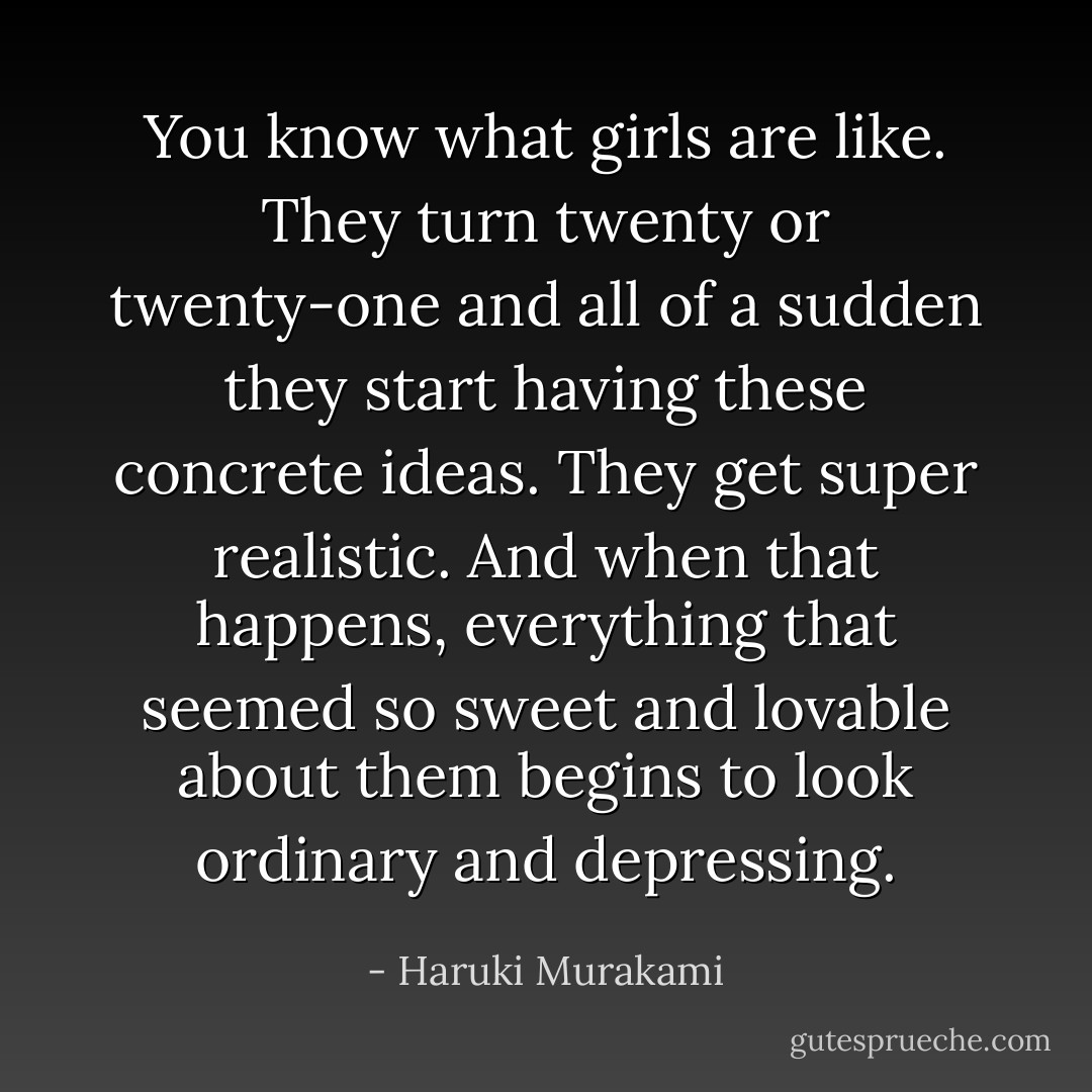 You know what girls are like. They turn twenty or twenty-one and all of a sudden they start having these concrete ideas. They get super realistic. And when that happens, everything that seemed so sweet and lovable about them begins to look ordinary and depressing. - Haruki Murakami