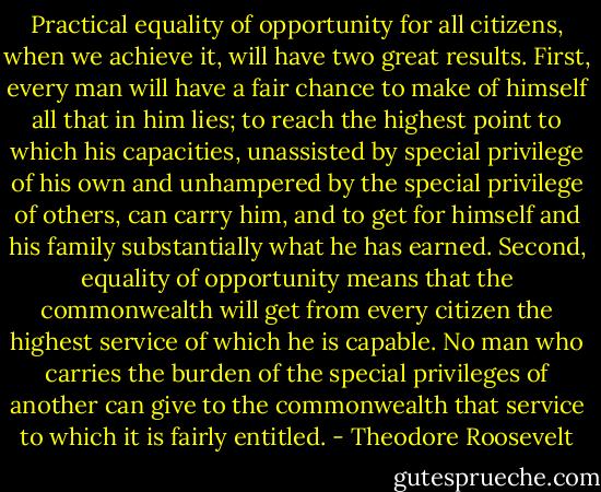 Practical equality of opportunity for all citizens, when we achieve it, will have two great results. First, every man will have a fair chance to make of himself all that in him lies; to reach the highest point to which his capacities, unassisted by special privilege of his own and unhampered by the special privilege of others, can carry him, and to get for himself and his family substantially what he has earned. Second, equality of opportunity means that the commonwealth will get from every citizen the highest service of which he is capable. No man who carries the burden of the special privileges of another can give to the commonwealth that service to which it is fairly entitled. - Theodore Roosevelt