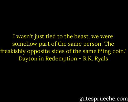 I wasn't just tied to the beast, we were somehow part of the same person. The freakishly opposite sides of the same f*ing coin." Dayton in Redemption - R.K. Ryals