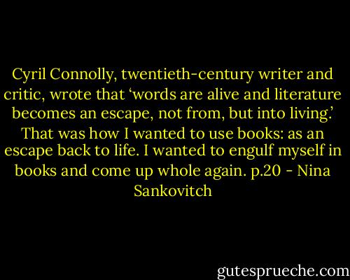 Cyril Connolly, twentieth-century writer and critic, wrote that ‘words are alive and literature becomes an escape, not from, but into living.’ That was how I wanted to use books: as an escape back to life. I wanted to engulf myself in books and come up whole again.<br />p.20 - Nina Sankovitch