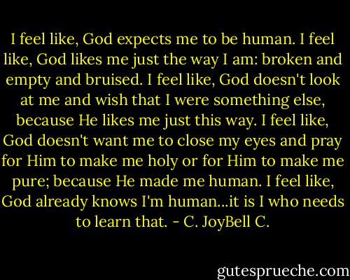 I feel like, God expects me to be human. I feel like, God likes me just the way I am: broken and empty and bruised. I feel like, God doesn't look at me and wish that I were something else, because He likes me just this way. I feel like, God doesn't want me to close my eyes and pray for Him to make me holy or for Him to make me pure; because He made me human. I feel like, God already knows I'm human...it is I who needs to learn that. - C. JoyBell C.