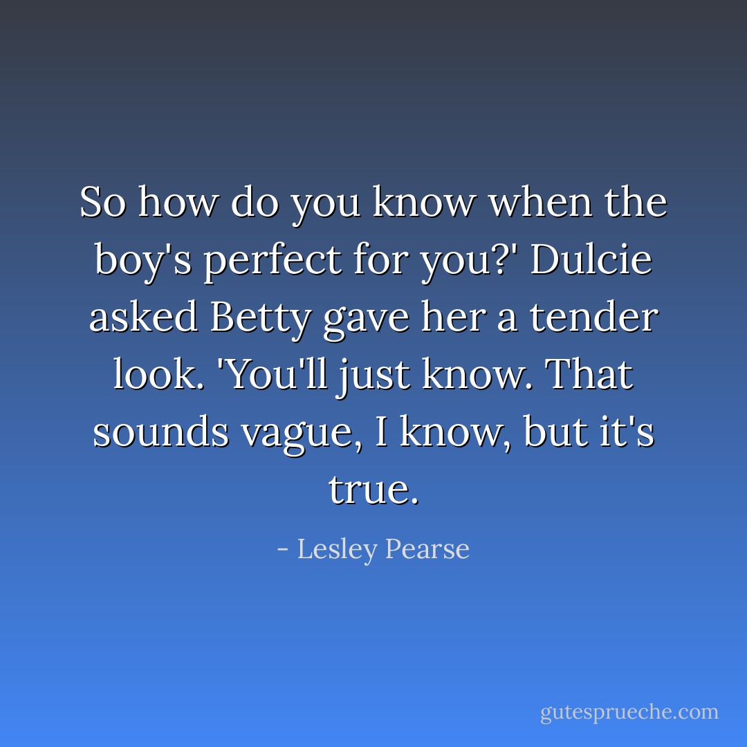 So how do you know when the boy's perfect for you?' Dulcie asked<br />Betty gave her a tender look. 'You'll just know. That sounds vague, I know, but it's true. - Lesley Pearse