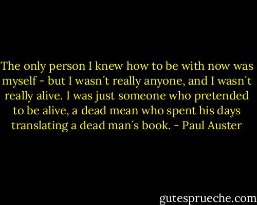 The only person I knew how to be with now was myself - but I wasn´t really anyone, and I wasn´t really alive. I was just someone who pretended to be alive, a dead mean who spent his days translating a dead man´s book. - Paul Auster