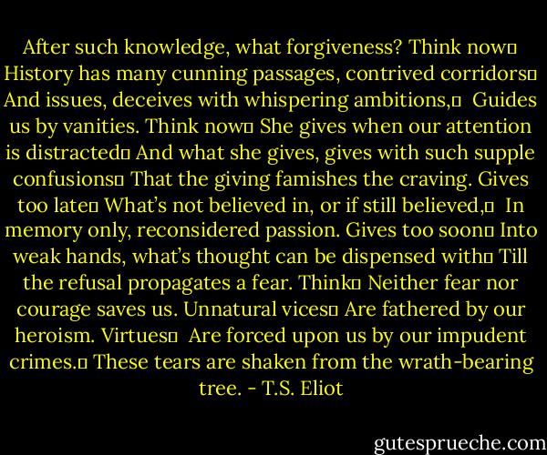 After such knowledge, what forgiveness? Think now	<br />History has many cunning passages, contrived corridors	<br />And issues, deceives with whispering ambitions,	 <br />Guides us by vanities. Think now	<br />She gives when our attention is distracted	<br />And what she gives, gives with such supple confusions	<br />That the giving famishes the craving. Gives too late	<br />What’s not believed in, or if still believed,	 <br />In memory only, reconsidered passion. Gives too soon	<br />Into weak hands, what’s thought can be dispensed with	<br />Till the refusal propagates a fear. Think	<br />Neither fear nor courage saves us. Unnatural vices	<br />Are fathered by our heroism. Virtues	 <br />Are forced upon us by our impudent crimes.	<br />These tears are shaken from the wrath-bearing tree. - T.S. Eliot