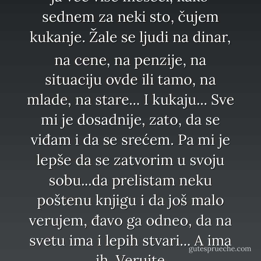 Ne znam s kim se vi družite, ali ja već više meseci, kako sednem za neki sto, čujem kukanje. Žale se ljudi na dinar, na cene, na penzije, na situaciju ovde ili tamo, na mlade, na stare... I kukaju... Sve mi je dosadnije, zato, da se viđam i da se srećem. Pa mi je lepše da se zatvorim u svoju sobu...da prelistam neku poštenu knjigu i da još malo verujem, đavo ga odneo, da na svetu ima i lepih stvari... A ima ih. Verujte - Miroslav Antić