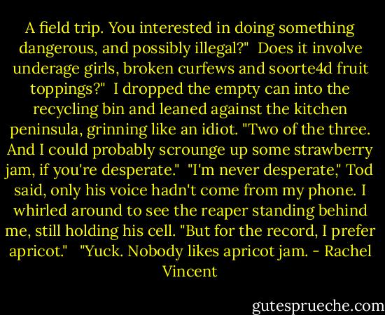 A field trip. You interested in doing something dangerous, and possibly illegal?"<br /><br />Does it involve underage girls, broken curfews and soorte4d fruit toppings?"<br /><br />I dropped the empty can into the recycling bin and leaned against the kitchen peninsula, grinning like an idiot. "Two of the three. And I could probably scrounge up some strawberry jam, if you're desperate."<br /><br />"I'm never desperate," Tod said, only his voice hadn't come from my phone. I whirled around to see the reaper standing behind me, still holding his cell. "But for the record, I prefer apricot." <br /><br />"Yuck. Nobody likes apricot jam. - Rachel Vincent