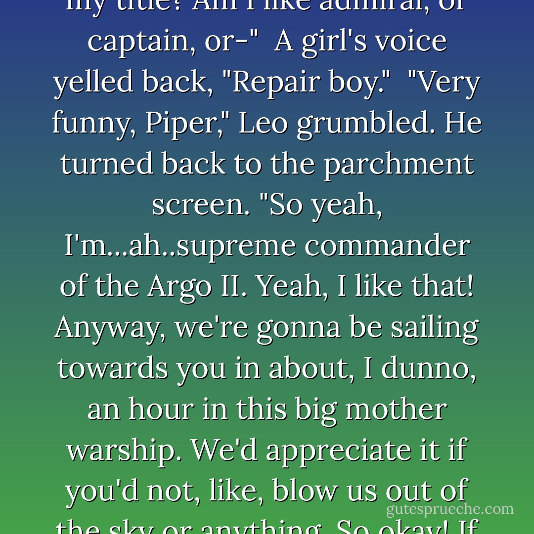 Hey!" said the guy in the video. "Greetings from your friends at Camp Half-Blood, et cetera. This is Leo. I'm the..." He looked off screen and yelled: "What's my title? Am I like admiral, or captain, or-"<br /><br />A girl's voice yelled back, "Repair boy."<br /><br />"Very funny, Piper," Leo grumbled. He turned back to the parchment screen. "So yeah, I'm...ah..supreme commander of the <i>Argo II</i>. Yeah, I like that! Anyway, we're gonna be sailing towards you in about, I dunno, an hour in this big mother warship. We'd appreciate it if you'd not, like, blow us out of the sky or anything. So okay! If you could tell the Romans that. See you soon. Yours in demigodishness, and all that. Peace out! - Rick Riordan