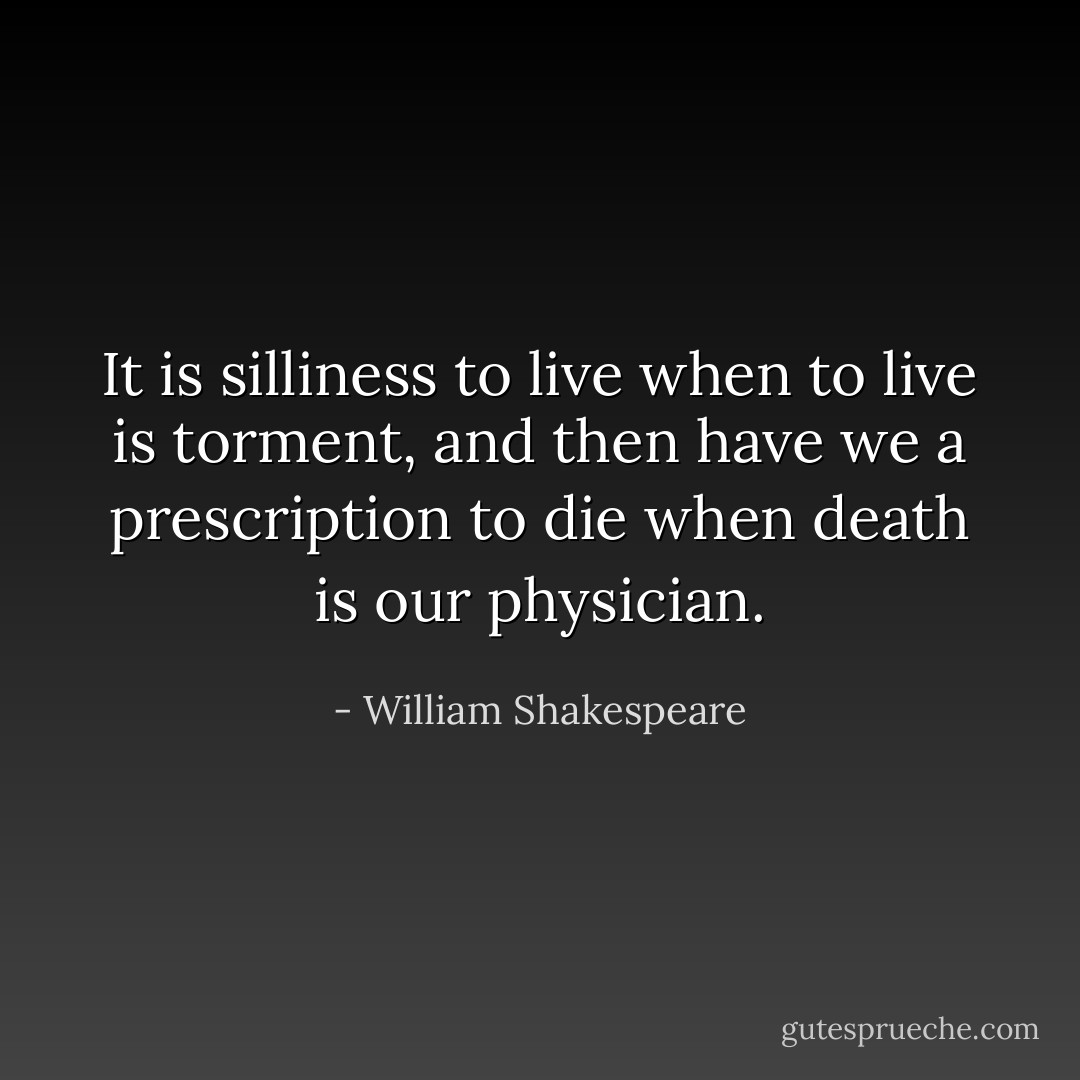 It is silliness to live when to live is torment, and then have we a prescription to die when death is our physician. - William Shakespeare