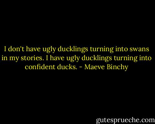I don't have ugly ducklings turning into swans in my stories. I have ugly ducklings turning into confident ducks. - Maeve Binchy
