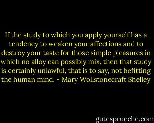 If the study to which you apply yourself has a tendency to weaken your affections and to destroy your taste for those simple pleasures in which no alloy can possibly mix, then that study is certainly unlawful, that is to say, not befitting the human mind. - Mary Wollstonecraft Shelley