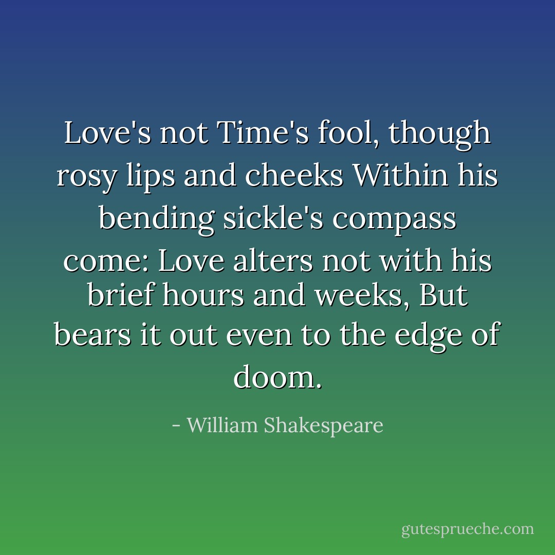 Love's not Time's fool, though rosy lips and cheeks<br />Within his bending sickle's compass come:<br />Love alters not with his brief hours and weeks,<br />But bears it out even to the edge of doom. - William Shakespeare