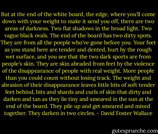 But at the end of the white board, the edge, where you'll come down with your weight to make it send you off, there are two areas of darkness. Two flat shadows in the broad light. Two vague black ovals. The end of the board has two dirty spots. They are from all the poeple who've gone before you. Your feet as you stand here are tender and dented, hurt by the rough wet surface, and you see that the two dark sports are from people's skin. They are skin abraded from feet by the violence of the disappearance of people with real weight. More people than you could count without losing track. The weight and abrasion of their disappearance leaves little bits of soft tender feet behind, bits and shards and curls of skin that dirty and darken and tan as they lie tiny and smeared in the sun at the end of the board. They pile up and get smeared and mixed together. They darken in two circles. - David Foster Wallace