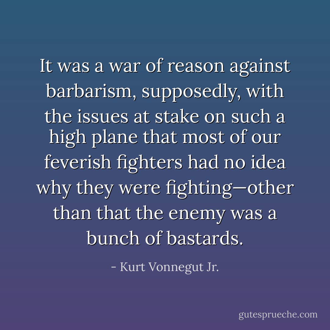 It was a war of reason against barbarism, supposedly, with the issues at stake on such a high plane that most of our feverish fighters had no idea why they were fighting—other than that the enemy was a bunch of bastards. - Kurt Vonnegut Jr.