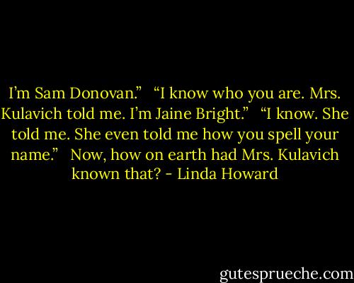 I’m Sam Donovan.” <br /> “I know who you are. Mrs. Kulavich told me. I’m Jaine Bright.” <br /> “I know. She told me. She even told me how you spell your name.” <br /> Now, how on earth had Mrs. Kulavich known that? - Linda Howard