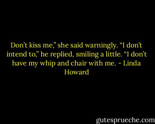 Don’t kiss me,” she said warningly.<br />“I don’t intend to,” he replied, smiling a little. “I don’t have my whip and chair with me. - Linda Howard