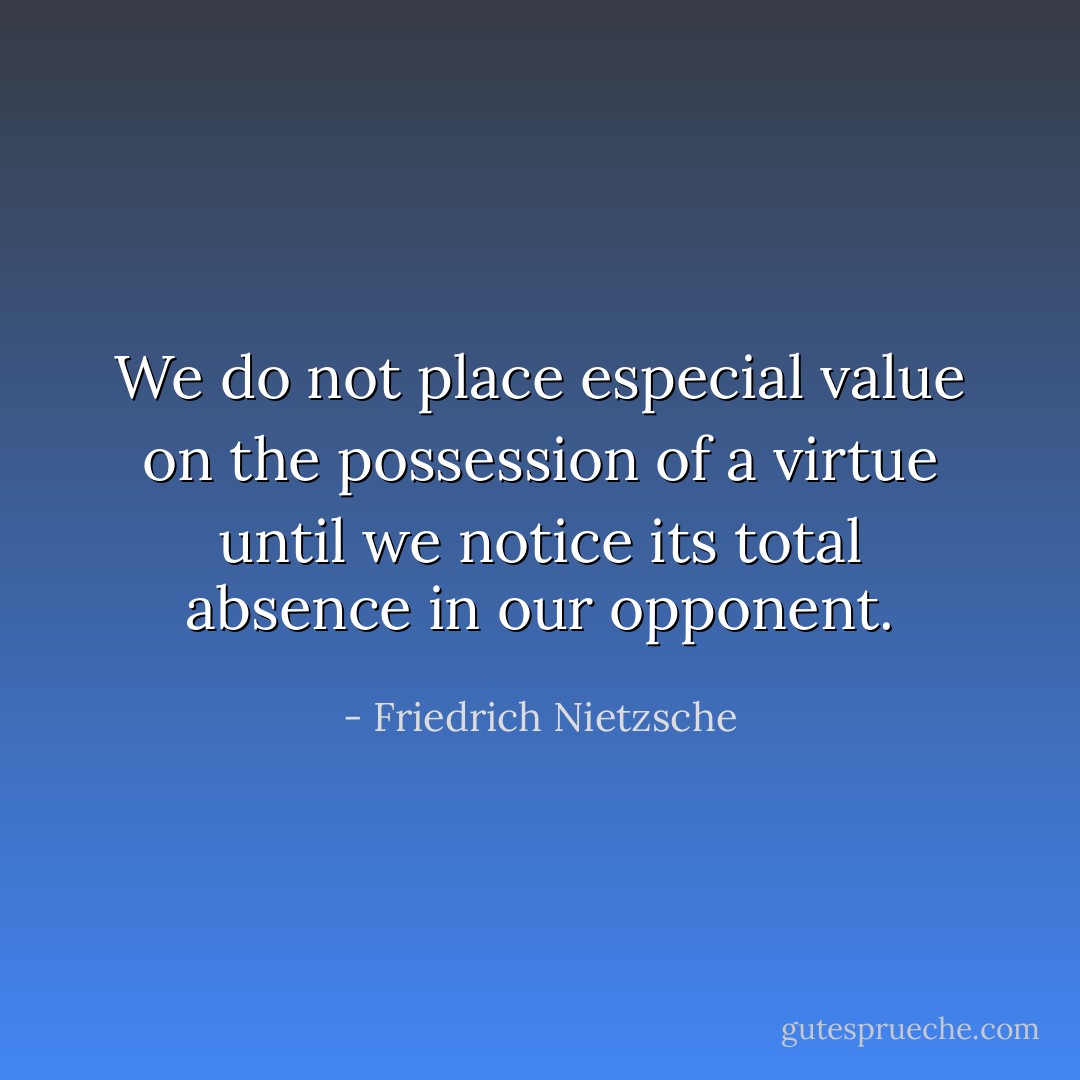 We do not place especial value on the possession of a virtue until we notice its total absence in our opponent. - Friedrich Nietzsche