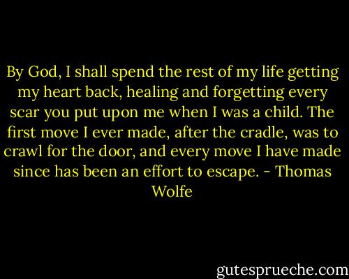 By God, I shall spend the rest of my life getting my heart back, healing and forgetting every scar you put upon me when I was a child. The first move I ever made, after the cradle, was to crawl for the door, and every move I have made since has been an effort to escape. - Thomas Wolfe