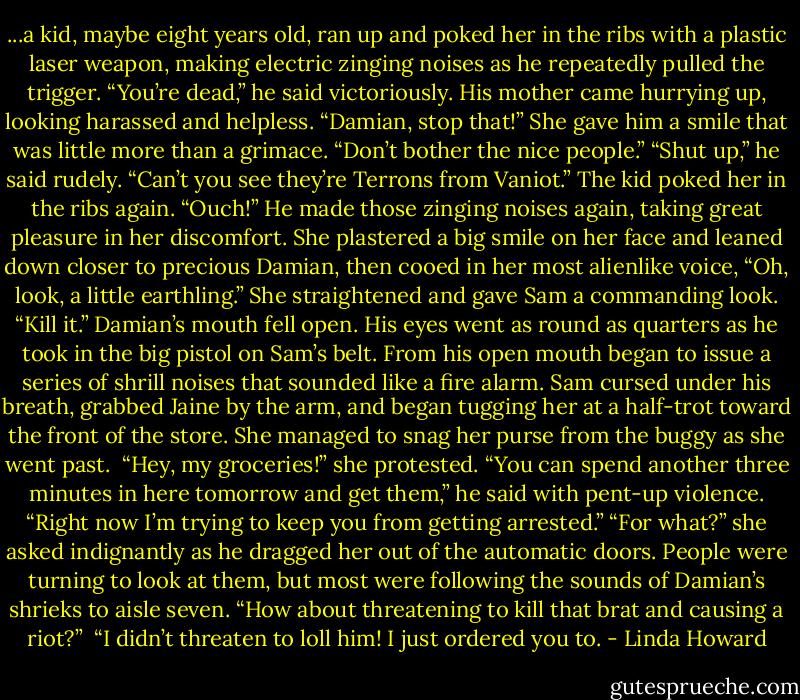 ...a kid, maybe eight years old, ran up and poked her in the ribs with a plastic laser weapon, making electric zinging noises as he repeatedly pulled the trigger. “You’re dead,” he said victoriously. His mother came hurrying up, looking harassed and helpless. “Damian, stop that!” She gave him a smile that was little more than a grimace. “Don’t bother the nice people.” “Shut up,” he said rudely. “Can’t you see they’re Terrons from Vaniot.”<br />The kid poked her in the ribs again. “Ouch!” He made those zinging noises again, taking great pleasure in her discomfort. She plastered a big smile on her face and leaned down closer to precious Damian, then cooed in her most alienlike voice, “Oh, look, a little earthling.” She straightened and gave Sam a commanding look. “Kill it.” Damian’s mouth fell open. His eyes went as round as quarters as he took in the big pistol on Sam’s belt. From his open mouth began to issue a series of shrill noises that sounded like a fire alarm. Sam cursed under his breath, grabbed Jaine by the arm, and began tugging her at a half-trot toward the front of the store. She managed to snag her purse from the buggy as she went past. <br />“Hey, my groceries!” she protested. “You can spend another three minutes in here tomorrow and get them,” he said with pent-up violence. “Right now I’m trying to keep you from getting arrested.”<br />“For what?” she asked indignantly as he dragged her out of the automatic doors. People were turning to look at them, but most were following the sounds of Damian’s shrieks to aisle seven. “How about threatening to kill that brat and causing a riot?” <br />“I didn’t threaten to loll him! I just ordered you to. - Linda Howard