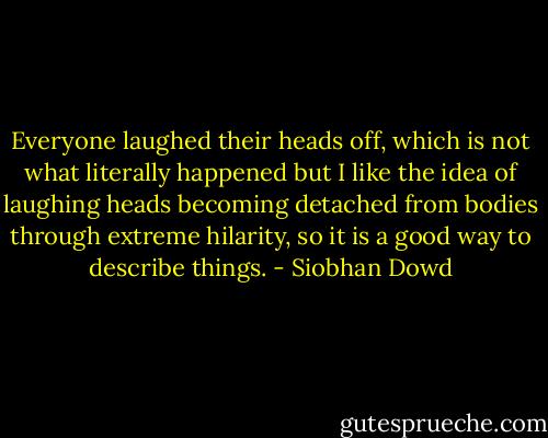 Everyone laughed their heads off, which is not what literally happened but I like the idea of laughing heads becoming detached from bodies through extreme hilarity, so it is a good way to describe things. - Siobhan Dowd