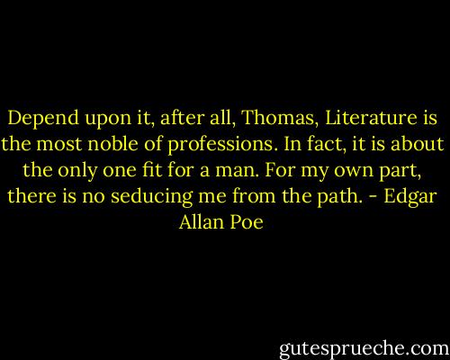 Depend upon it, after all, Thomas, Literature is the most noble of professions. In fact, it is about the only one fit for a man. For my own part, there is no seducing me from the path. - Edgar Allan Poe