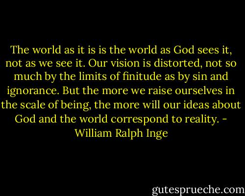 The world as it is is the world as God sees it, not as we see it. Our vision is distorted, not so much by the limits of finitude as by sin and ignorance. But the more we raise ourselves in the scale of being, the more will our ideas about God and the world correspond to reality. - William Ralph Inge