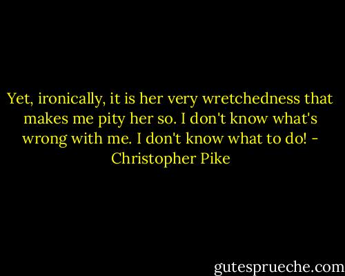 Yet, ironically, it is her very wretchedness that makes me pity her so. I don't know what's wrong with me. I don't know what to do! - Christopher Pike