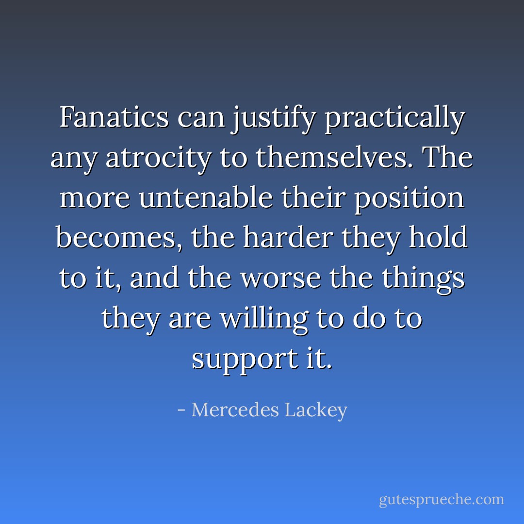 Fanatics can justify practically any atrocity to themselves. The more untenable their position becomes, the harder they hold to it, and the worse the things they are willing to do to support it. - Mercedes Lackey