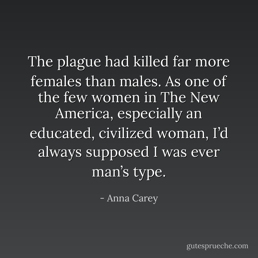 The plague had killed far more females than males. As one of the few women in The New America, especially an educated, civilized woman, I’d always supposed I was ever man’s type. - Anna Carey