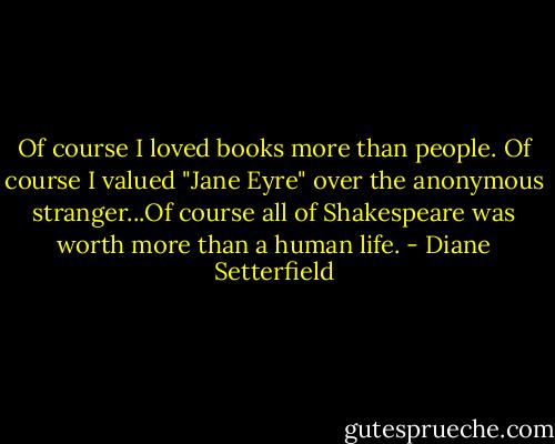 Of course I loved books more than people. Of course I valued "Jane Eyre" over the anonymous stranger...Of course all of Shakespeare was worth more than a human life. - Diane Setterfield