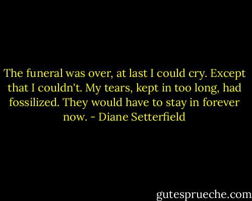 The funeral was over, at last I could cry. Except that I couldn't. My tears, kept in too long, had fossilized. They would have to stay in forever now. - Diane Setterfield