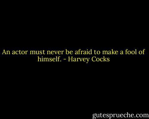 An actor must never be afraid to make a fool of himself. - Harvey Cocks