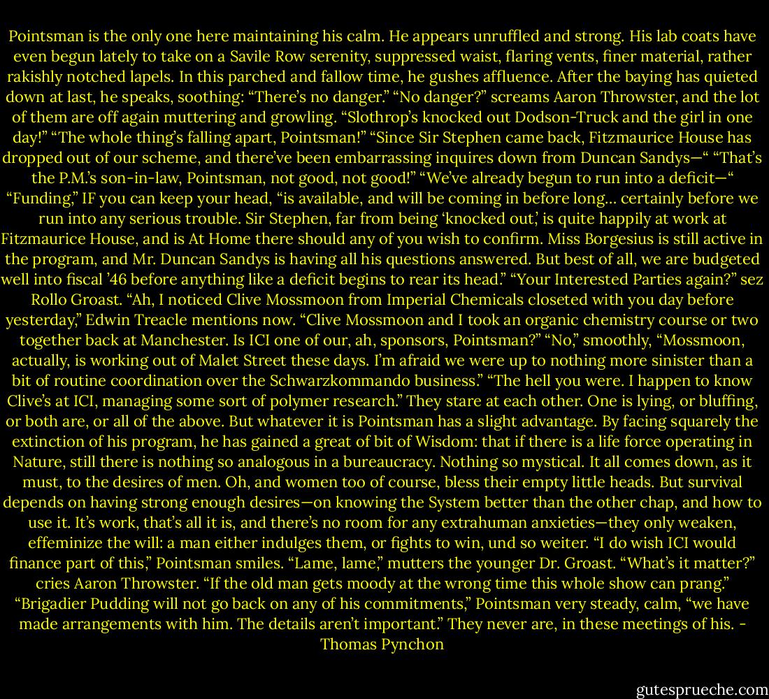 Pointsman is the only one here maintaining his calm. He appears unruffled and strong. His lab coats have even begun lately to take on a Savile Row serenity, suppressed waist, flaring vents, finer material, rather rakishly notched lapels. In this parched and fallow time, he gushes affluence. After the baying has quieted down at last, he speaks, soothing: “There’s no danger.”<br />“No danger?” screams Aaron Throwster, and the lot of them are off again muttering and growling.<br />“Slothrop’s knocked out Dodson-Truck and the girl in one day!”<br />“The whole thing’s falling apart, Pointsman!”<br />“Since Sir Stephen came back, Fitzmaurice House has dropped out of our scheme, and there’ve been embarrassing inquires down from Duncan Sandys—“<br />“That’s the P.M.’s son-in-law, Pointsman, not good, not good!”<br />“We’ve already begun to run into a deficit—“<br />“Funding,” IF you can keep your head, “is available, and will be coming in before long… certainly before we run into any serious trouble. Sir Stephen, far from being ‘knocked out,’ is quite happily at work at Fitzmaurice House, and is At Home there should any of you wish to confirm. Miss Borgesius is still active in the program, and Mr. Duncan Sandys is having all his questions answered. But best of all, we are budgeted well into fiscal ’46 before anything like a deficit begins to rear its head.”<br />“Your Interested Parties again?” sez Rollo Groast.<br />“Ah, I noticed Clive Mossmoon from Imperial Chemicals closeted with you day before yesterday,” Edwin Treacle mentions now. “Clive Mossmoon and I took an organic chemistry course or two together back at Manchester. Is ICI one of our, ah, sponsors, Pointsman?”<br />“No,” smoothly, “Mossmoon, actually, is working out of Malet Street these days. I’m afraid we were up to nothing more sinister than a bit of routine coordination over the Schwarzkommando business.”<br />“The hell you were. I happen to know Clive’s at ICI, managing some sort of polymer research.”<br />They stare at each other. One is lying, or bluffing, or both are, or all of the above. But whatever it is Pointsman has a slight advantage. By facing squarely the extinction of his program, he has gained a great of bit of Wisdom: that if there is a life force operating in Nature, still there is nothing so analogous in a bureaucracy. Nothing so mystical. It all comes down, as it must, to the desires of men. Oh, and women too of course, bless their empty little heads. But survival depends on having strong enough desires—on knowing the System better than the other chap, and how to use it. It’s work, that’s all it is, and there’s no room for any extrahuman anxieties—they only weaken, effeminize the will: a man either indulges them, or fights to win, und so weiter. “I do wish ICI would finance part of this,” Pointsman smiles.<br />“Lame, lame,” mutters the younger Dr. Groast.<br />“What’s it matter?” cries Aaron Throwster. “If the old man gets moody at the wrong time this whole show can prang.”<br />“Brigadier Pudding will not go back on any of his commitments,” Pointsman very steady, calm, “we have made arrangements with him. The details aren’t important.”<br />They never are, in these meetings of his. - Thomas Pynchon
