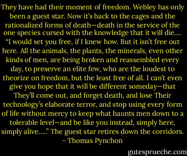 They have had their moment of freedom. Webley has only been a guest star. Now it’s back to the cages and the rationalized forms of death—death in the service of the one species cursed with the knowledge that it will die…. “I would set you free, if I knew how. But it isn’t free out here. All the animals, the plants, the minerals, even other kinds of men, are being broken and reassembled every day, to preserve an elite few, who are the loudest to theorize on freedom, but the least free of all. I can’t even give you hope that it will be different someday—that They’ll come out, and forget death, and lose Their technology’s elaborate terror, and stop using every form of life without mercy to keep what haunts men down to a tolerable level—and be like you instead, simply here, simply alive…..” The guest star retires down the corridors. - Thomas Pynchon