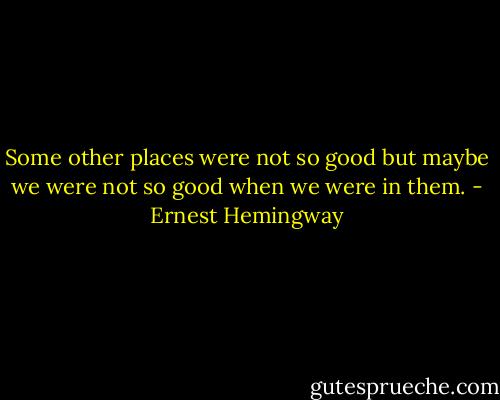 Some other places were not so good but maybe we were not so good when we were in them. - Ernest Hemingway