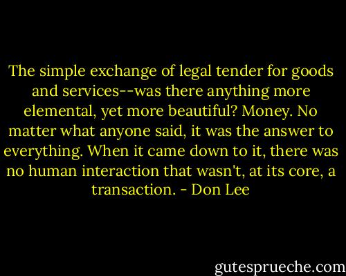 The simple exchange of legal tender for goods and services--was there anything more elemental, yet more beautiful? Money. No matter what anyone said, it was the answer to everything. When it came down to it, there was no human interaction that wasn't, at its core, a transaction. - Don Lee