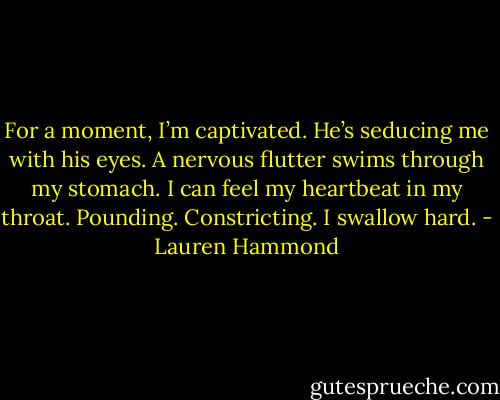 For a moment, I’m captivated. He’s seducing me with his eyes. A nervous flutter swims through my stomach. I can feel my heartbeat in my throat. Pounding. Constricting. I swallow hard. - Lauren Hammond