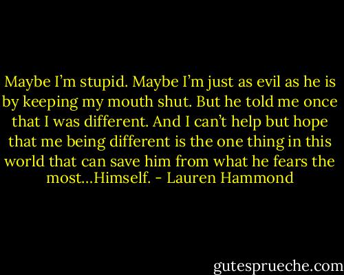 Maybe I’m stupid. Maybe I’m just as evil as he is by keeping my mouth shut. But he told me once that I was different. And I can’t help but hope that me being different is the one thing in this world that can save him from what he fears the most…Himself. - Lauren Hammond