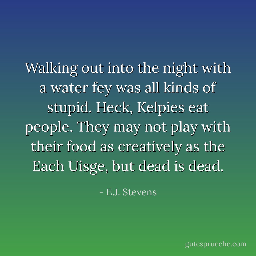 Walking out into the night with a water fey was all kinds of stupid. Heck, Kelpies eat people. They may not play with their food as creatively as the Each Uisge, but dead is dead. - E.J. Stevens