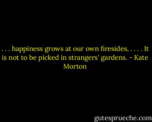 . . . happiness grows at our own firesides, . . . . It is not to be picked in strangers' gardens. - Kate Morton